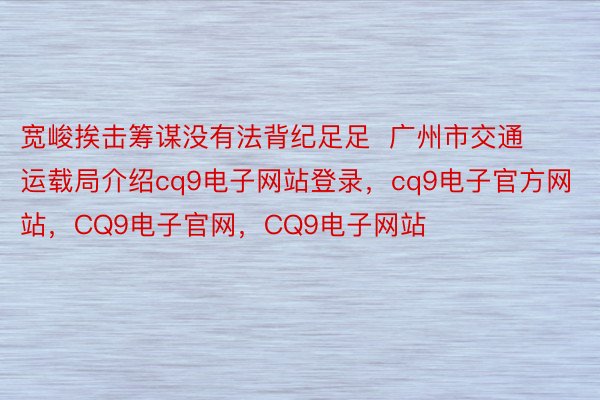 宽峻挨击筹谋没有法背纪足足  广州市交通运载局介绍cq9电子网站登录，cq9电子官方网站，CQ9电子官网，CQ9电子网站