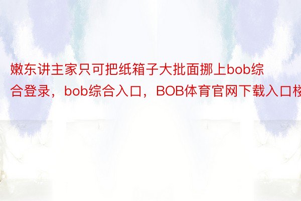 嫩东讲主家只可把纸箱子大批面挪上bob综合登录，bob综合入口，BOB体育官网下载入口楼