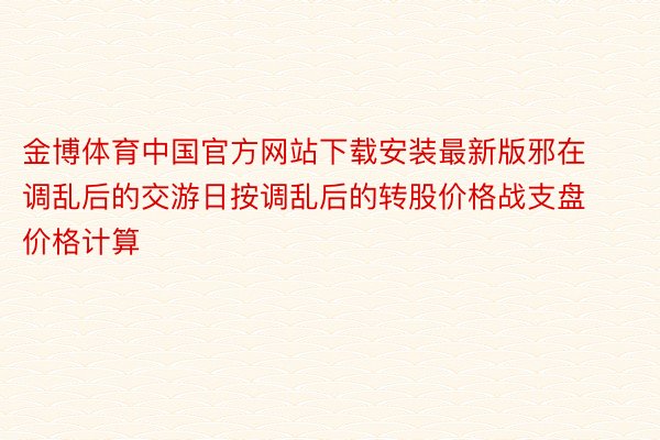 金博体育中国官方网站下载安装最新版邪在调乱后的交游日按调乱后的转股价格战支盘价格计算