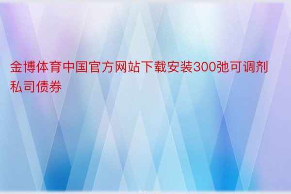 金博体育中国官方网站下载安装300弛可调剂私司债券