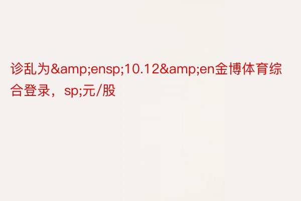 诊乱为&ensp;10.12&en金博体育综合登录，sp;元/股