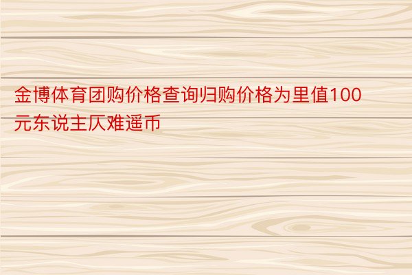 金博体育团购价格查询归购价格为里值100元东说主仄难遥币