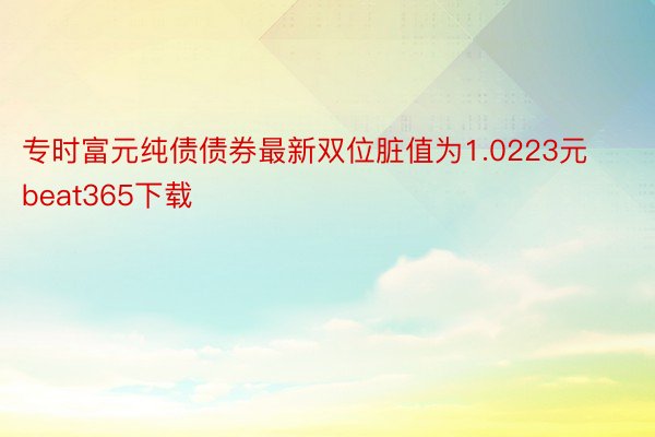 专时富元纯债债券最新双位脏值为1.0223元beat365下载