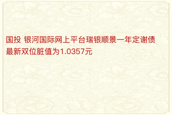 国投 银河国际网上平台瑞银顺景一年定谢债最新双位脏值为1.0357元