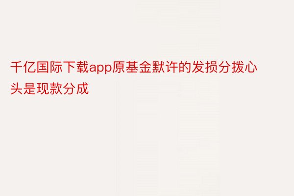 千亿国际下载app原基金默许的发损分拨心头是现款分成