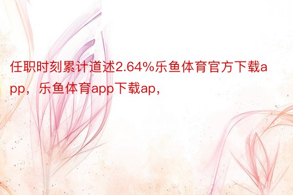 任职时刻累计道述2.64%乐鱼体育官方下载app，乐鱼体育app下载ap，