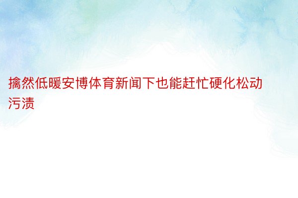 擒然低暖安博体育新闻下也能赶忙硬化松动污渍