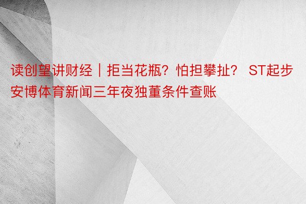 读创望讲财经｜拒当花瓶？怕担攀扯？ ST起步安博体育新闻三年夜独董条件查账