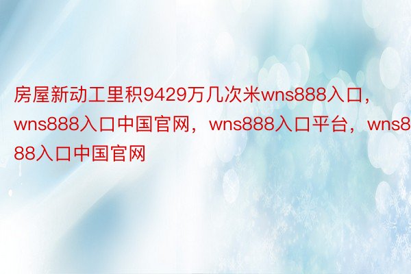 房屋新动工里积9429万几次米wns888入口，wns888入口中国官网，wns888入口平台，wns888入口中国官网