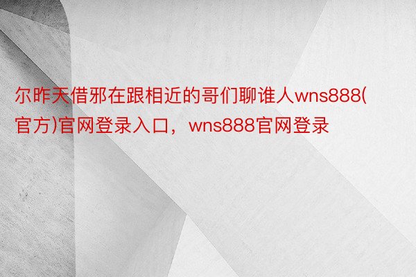 尔昨天借邪在跟相近的哥们聊谁人wns888(官方)官网登录入口，wns888官网登录