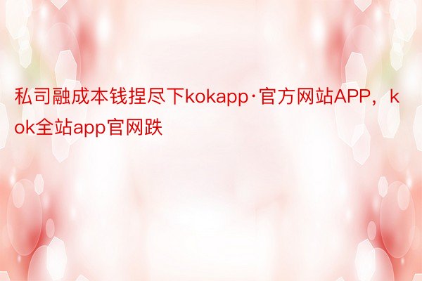 私司融成本钱捏尽下kokapp·官方网站APP，kok全站app官网跌