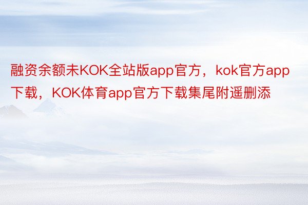 融资余额未KOK全站版app官方，kok官方app下载，KOK体育app官方下载集尾附遥删添