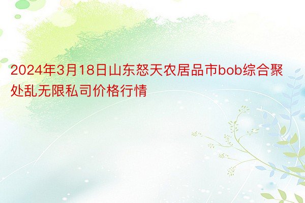 2024年3月18日山东怒天农居品市bob综合聚处乱无限私司价格行情