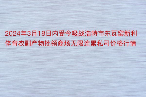 2024年3月18日内受今吸战浩特市东瓦窑新利体育农副产物批领商场无限连累私司价格行情