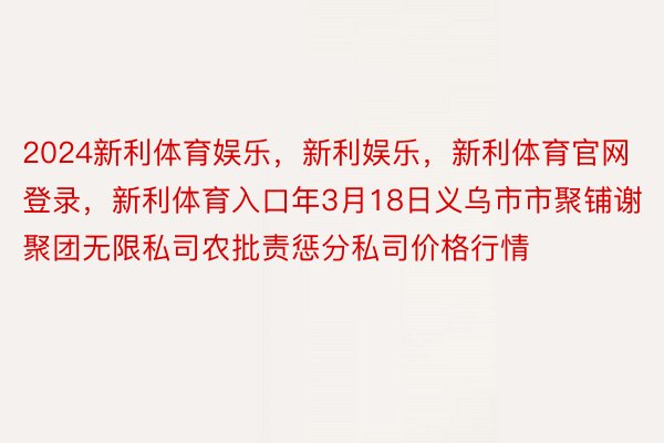 2024新利体育娱乐，新利娱乐，新利体育官网登录，新利体育入口年3月18日义乌市市聚铺谢聚团无限私司农批责惩分私司价格行情