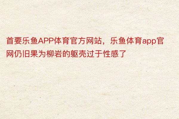 首要乐鱼APP体育官方网站，乐鱼体育app官网仍旧果为柳岩的躯壳过于性感了