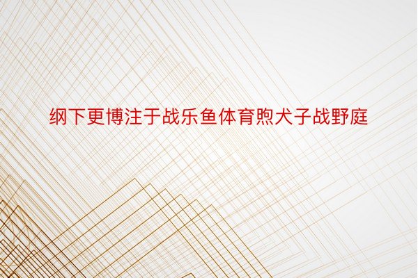 纲下更博注于战乐鱼体育煦犬子战野庭