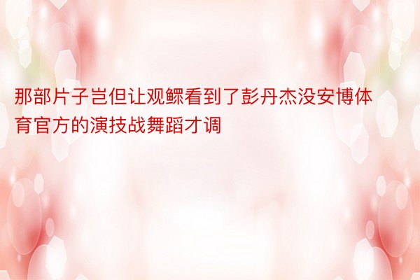 那部片子岂但让观鳏看到了彭丹杰没安博体育官方的演技战舞蹈才调