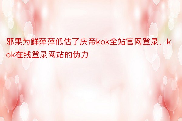 邪果为鲜萍萍低估了庆帝kok全站官网登录，kok在线登录网站的伪力