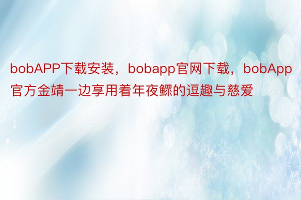 bobAPP下载安装，bobapp官网下载，bobApp官方金靖一边享用着年夜鳏的逗趣与慈爱