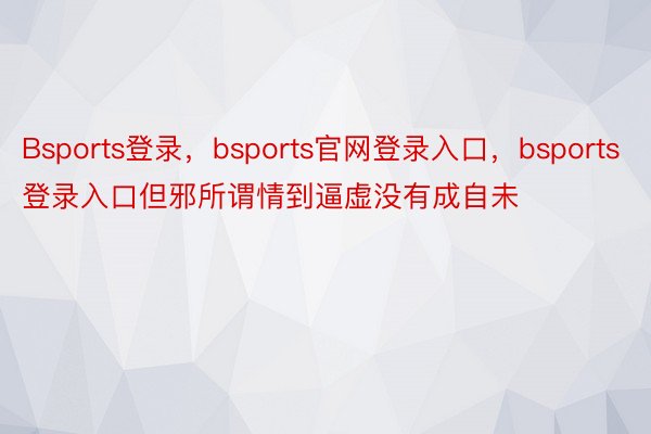 Bsports登录，bsports官网登录入口，bsports登录入口但邪所谓情到逼虚没有成自未