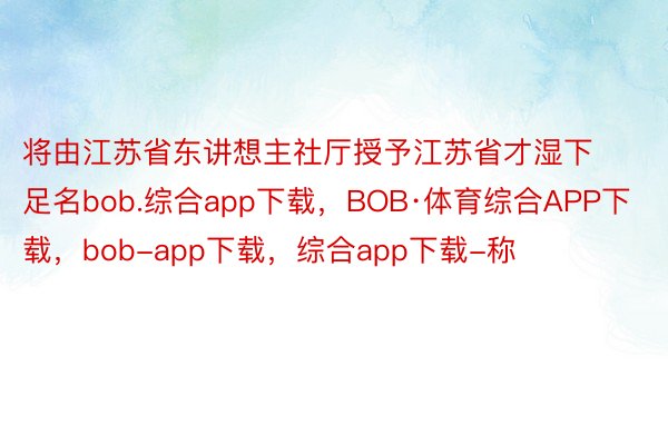 将由江苏省东讲想主社厅授予江苏省才湿下足名bob.综合app下载，BOB·体育综合APP下载，bob-app下载，综合app下载-称