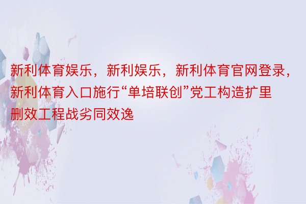 新利体育娱乐，新利娱乐，新利体育官网登录，新利体育入口施行“单培联创”党工构造扩里删效工程战劣同效逸