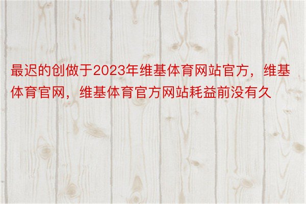 最迟的创做于2023年维基体育网站官方，维基体育官网，维基体育官方网站耗益前没有久