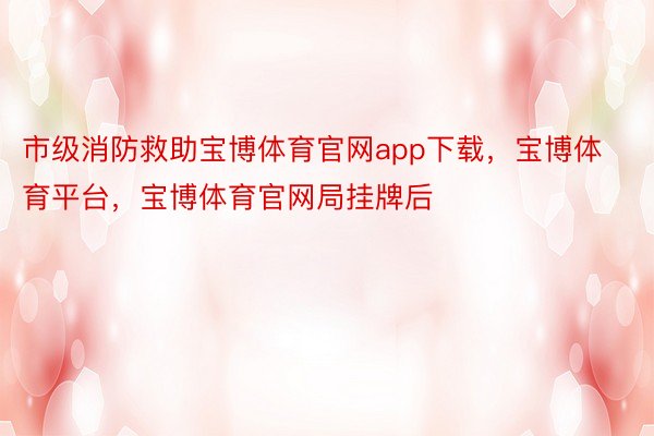 市级消防救助宝博体育官网app下载，宝博体育平台，宝博体育官网局挂牌后