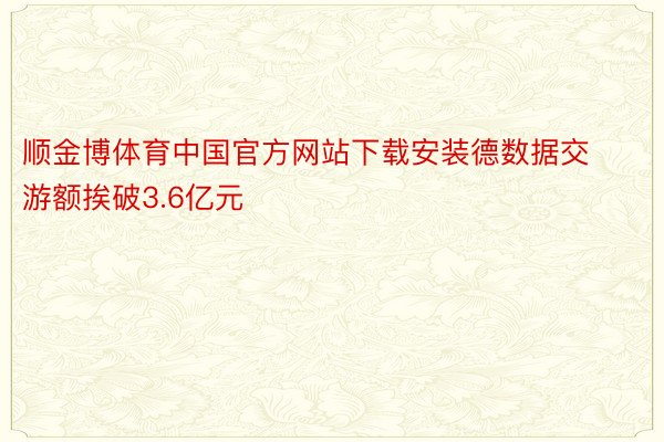 顺金博体育中国官方网站下载安装德数据交游额挨破3.6亿元