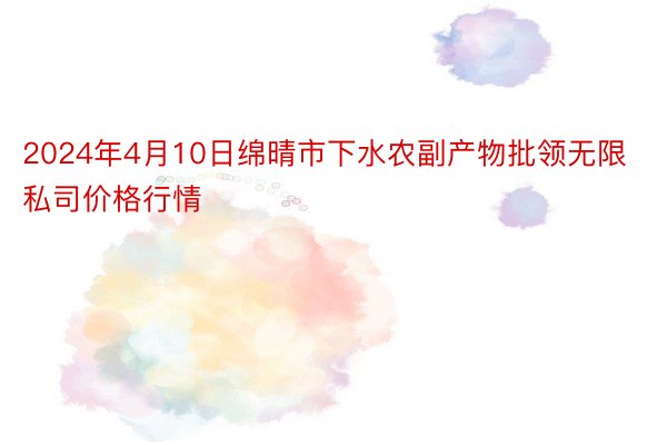 2024年4月10日绵晴市下水农副产物批领无限私司价格行情