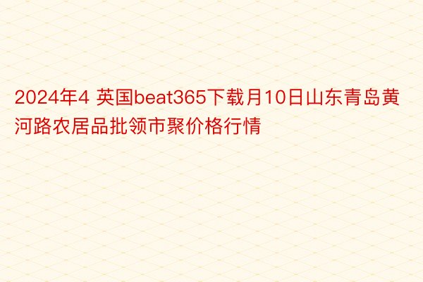 2024年4 英国beat365下载月10日山东青岛黄河路农居品批领市聚价格行情