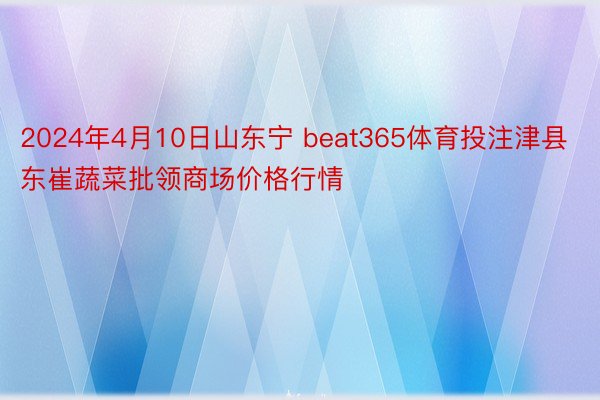 2024年4月10日山东宁 beat365体育投注津县东崔蔬菜批领商场价格行情