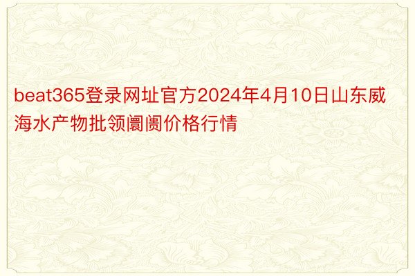 beat365登录网址官方2024年4月10日山东威海水产物批领阛阓价格行情