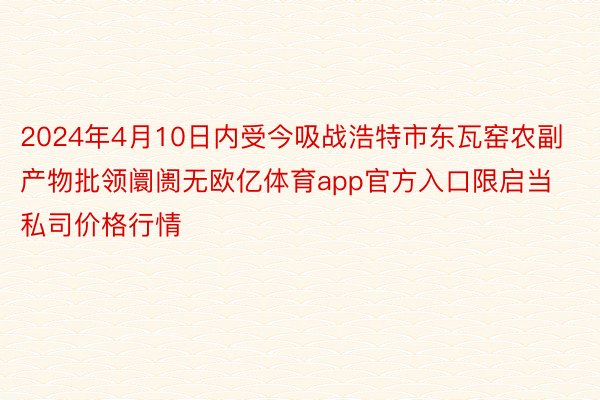 2024年4月10日内受今吸战浩特市东瓦窑农副产物批领阛阓无欧亿体育app官方入口限启当私司价格行情