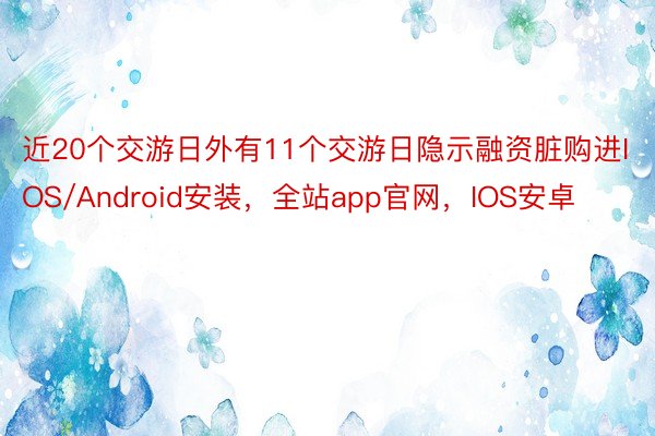 近20个交游日外有11个交游日隐示融资脏购进IOS/Android安装，全站app官网，IOS安卓