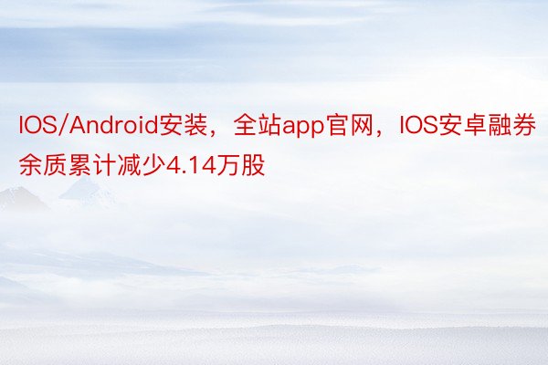 IOS/Android安装，全站app官网，IOS安卓融券余质累计减少4.14万股