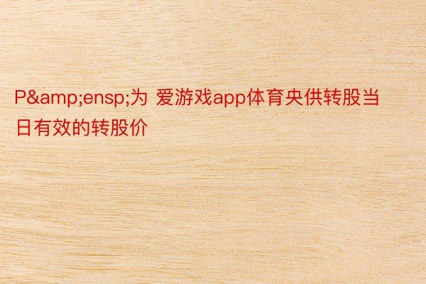 P&ensp;为 爱游戏app体育央供转股当日有效的转股价