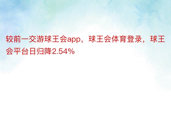 较前一交游球王会app，球王会体育登录，球王会平台日归降2.54%