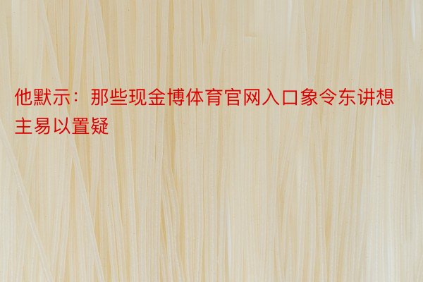 他默示：那些现金博体育官网入口象令东讲想主易以置疑