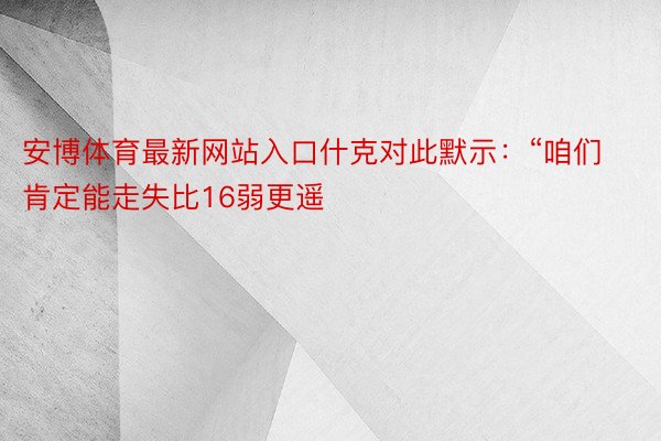 安博体育最新网站入口什克对此默示：“咱们肯定能走失比16弱更遥