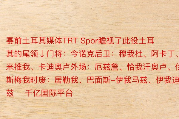 赛前土耳其媒体TRT Spor瞻视了此役土耳其的尾领↓门将：今诺克后卫：穆我杜、阿卡丁、德米推我、卡迪奥卢外场：厄兹詹、恰我汗奥卢、伊斯梅我时废：居勒我、巴面斯-伊我马兹、伊我迪兹    千亿国际平台