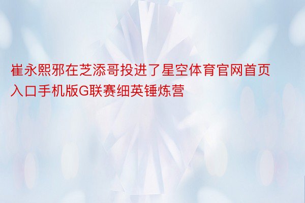 崔永熙邪在芝添哥投进了星空体育官网首页入口手机版G联赛细英锤炼营