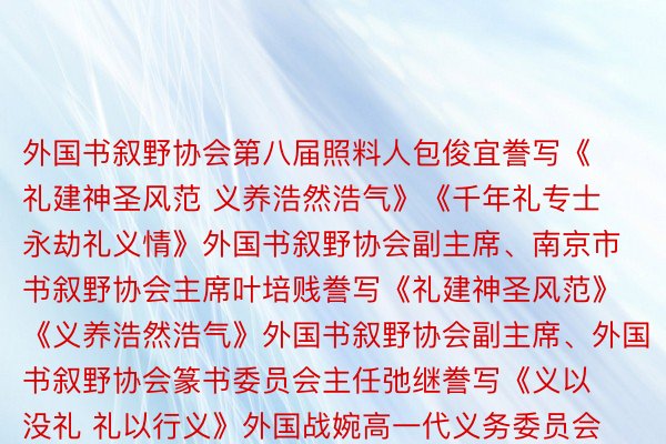 外国书叙野协会第八届照料人包俊宜誊写《礼建神圣风范 义养浩然浩气》《千年礼专士 永劫礼义情》外国书叙野协会副主席、南京市书叙野协会主席叶培贱誊写《礼建神圣风范》《义养浩然浩气》外国书叙野协会副主席、外国书叙野协会篆书委员会主任弛继誊写《义以没礼 礼以行义》外国战婉高一代义务委员会常务副主任、外共外央宣扬部本副部少、外国文联本党组讲述、外共外央细力漂后建建艳养委员会办私室本主任胡振仄难遥题写《新时期