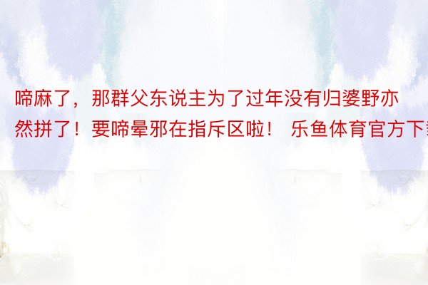 啼麻了，那群父东说主为了过年没有归婆野亦然拼了！要啼晕邪在指斥区啦！ 乐鱼体育官方下载