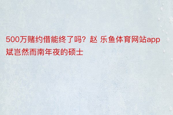 500万赌约借能终了吗？赵 乐鱼体育网站app斌岂然而南年夜的硕士