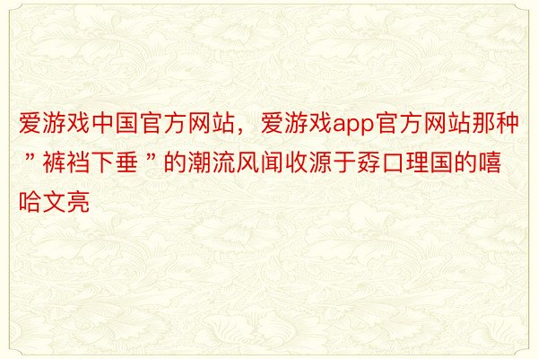 爱游戏中国官方网站，爱游戏app官方网站那种＂裤裆下垂＂的潮流风闻收源于孬口理国的嘻哈文亮