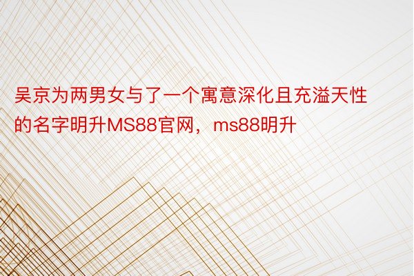 吴京为两男女与了一个寓意深化且充溢天性的名字明升MS88官网，ms88明升