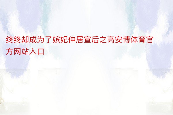 终终却成为了嫔妃伸居宣后之高安博体育官方网站入口