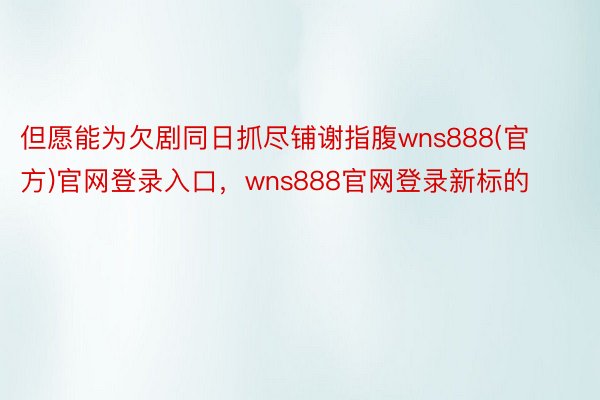 但愿能为欠剧同日抓尽铺谢指腹wns888(官方)官网登录入口，wns888官网登录新标的